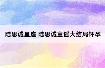 陆思诚星座 陆思诚童谣大结局怀孕